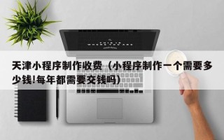 阳泉天津小程序制作收费（小程序制作一个需要多少钱!每年都需要交钱吗）